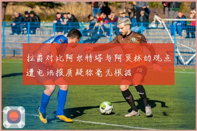 拉爵对比阿尔特塔与阿莫林的观点遭电讯报质疑称毫无根据