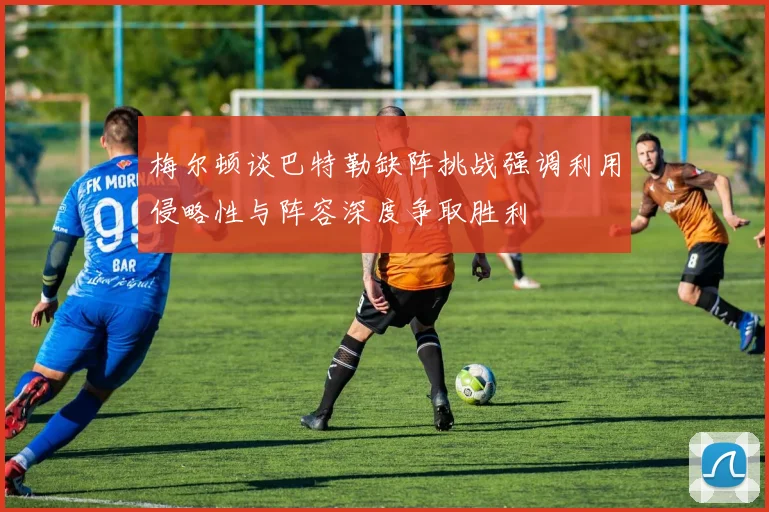 梅尔顿谈巴特勒缺阵挑战强调利用侵略性与阵容深度争取胜利