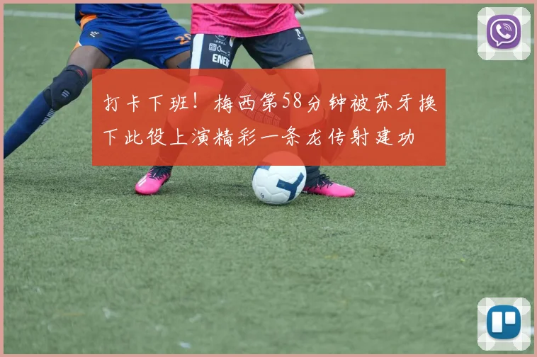 打卡下班！梅西第58分钟被苏牙换下此役上演精彩一条龙传射建功