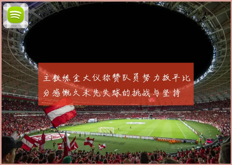 主教练金大仪称赞队员努力扳平比分感慨久未先失球的挑战与坚持
