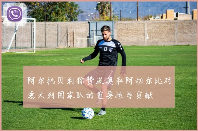 阿尔托贝利称赞皮奥和阿切尔比对意大利国家队的重要性与贡献