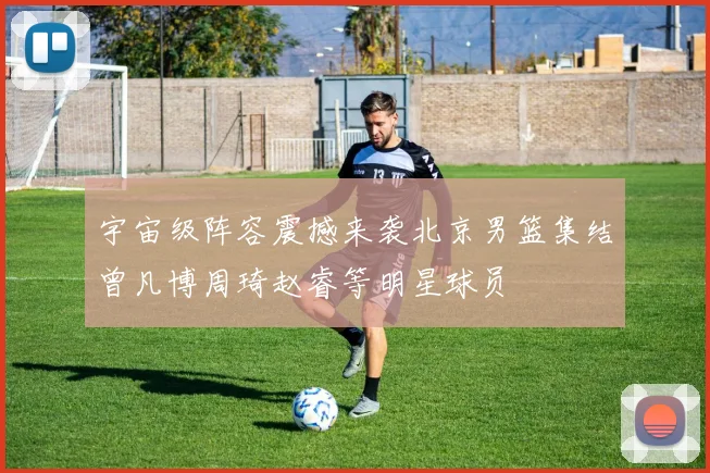 宇宙级阵容震撼来袭北京男篮集结曾凡博周琦赵睿等明星球员