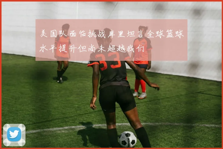 美国队面临挑战库里坦言全球篮球水平提升但尚未超越我们