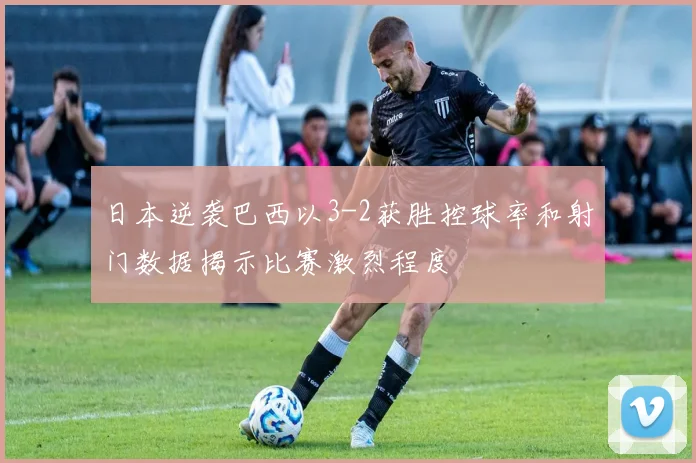 日本逆袭巴西以3-2获胜控球率和射门数据揭示比赛激烈程度