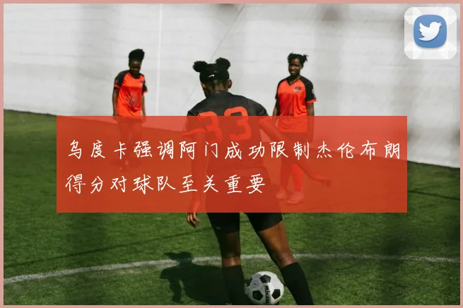 乌度卡强调阿门成功限制杰伦布朗得分对球队至关重要