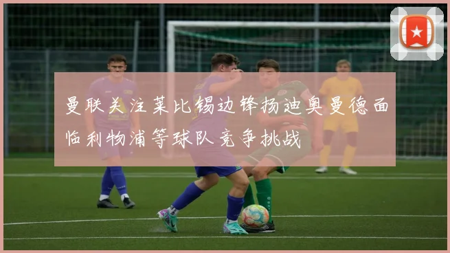 曼联关注莱比锡边锋扬迪奥曼德面临利物浦等球队竞争挑战