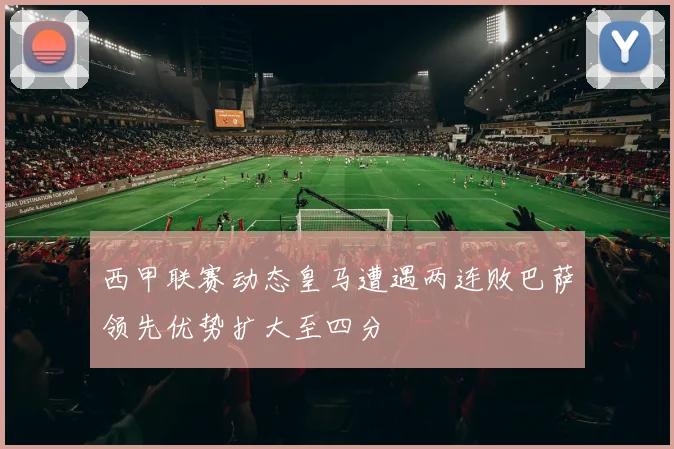 西甲联赛动态皇马遭遇两连败巴萨领先优势扩大至四分