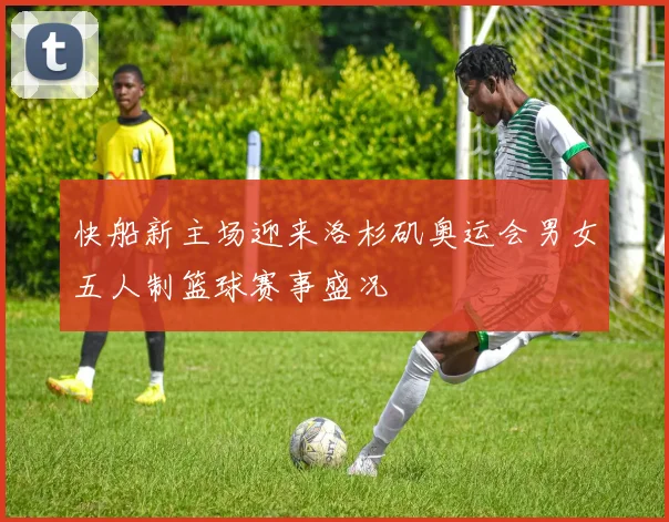 快船新主场迎来洛杉矶奥运会男女五人制篮球赛事盛况