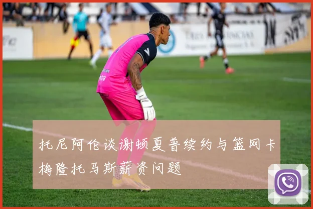 托尼阿伦谈谢顿夏普续约与篮网卡梅隆托马斯薪资问题