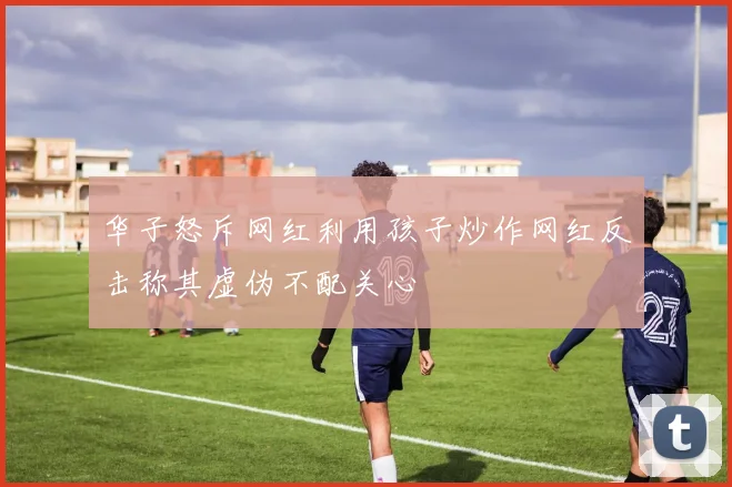 华子怒斥网红利用孩子炒作网红反击称其虚伪不配关心