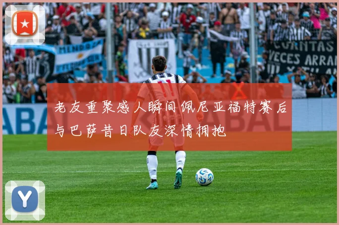 老友重聚感人瞬间佩尼亚福特赛后与巴萨昔日队友深情拥抱