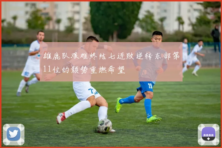 雄鹿队艰难终结七连败逆转东部第11位的颓势重燃希望