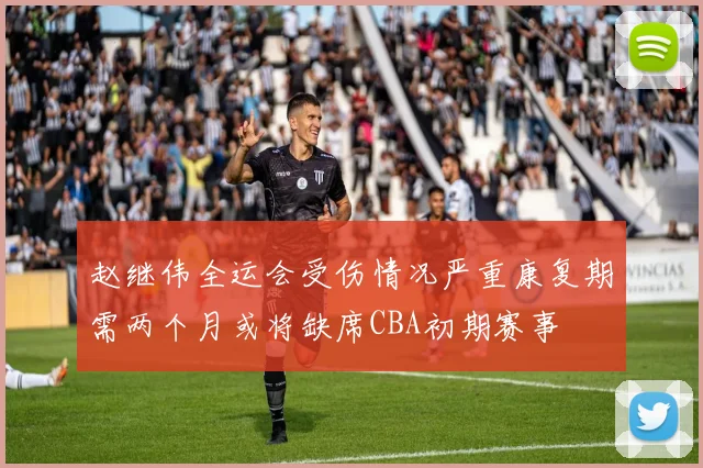 赵继伟全运会受伤情况严重康复期需两个月或将缺席CBA初期赛事