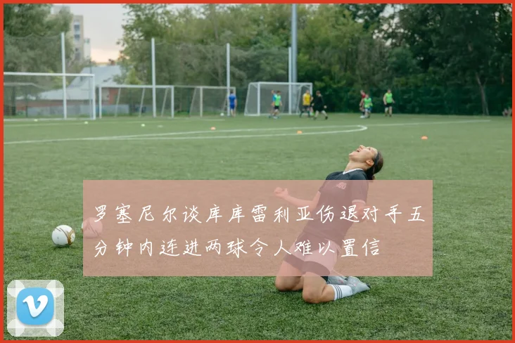 罗塞尼尔谈库库雷利亚伤退对手五分钟内连进两球令人难以置信