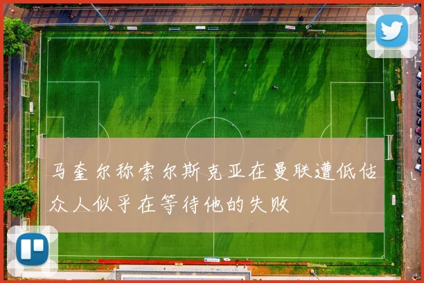 马奎尔称索尔斯克亚在曼联遭低估众人似乎在等待他的失败