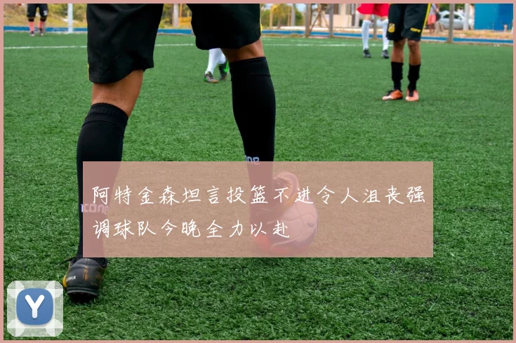 阿特金森坦言投篮不进令人沮丧强调球队今晚全力以赴