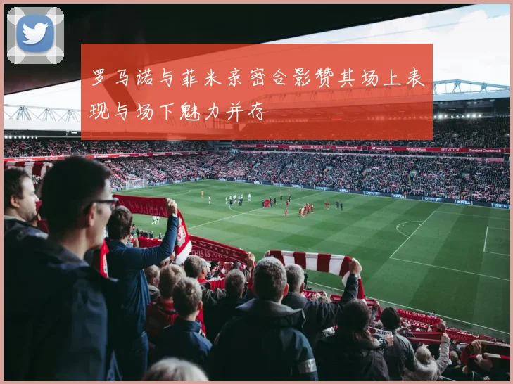 罗马诺与菲米亲密合影赞其场上表现与场下魅力并存