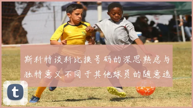 斯科特谈科比换号码的深思熟虑与独特意义不同于其他球员的随意选择