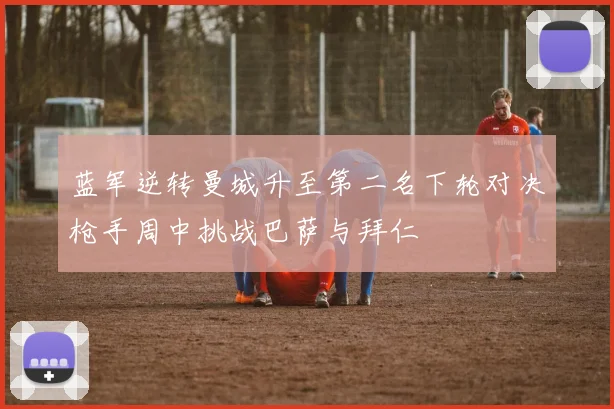 蓝军逆转曼城升至第二名下轮对决枪手周中挑战巴萨与拜仁