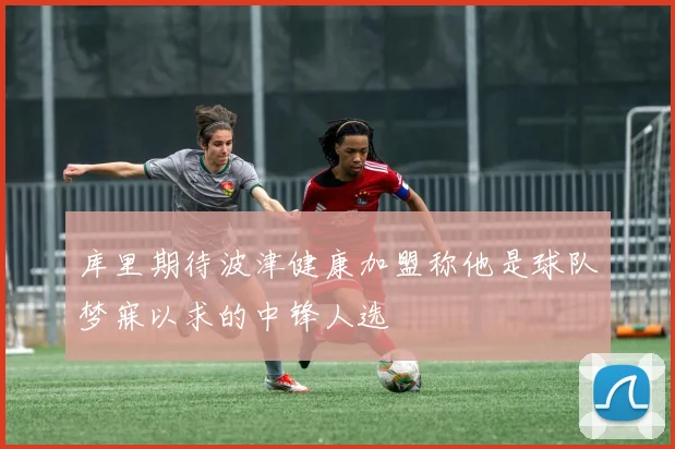 库里期待波津健康加盟称他是球队梦寐以求的中锋人选