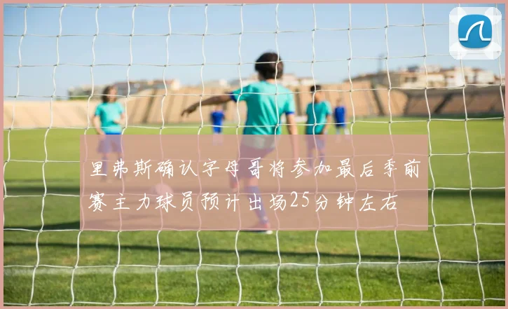 里弗斯确认字母哥将参加最后季前赛主力球员预计出场25分钟左右