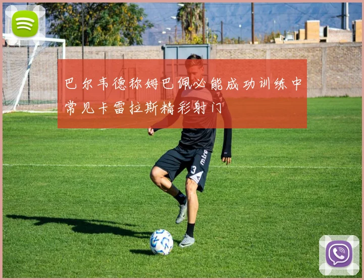 巴尔韦德称姆巴佩必能成功训练中常见卡雷拉斯精彩射门