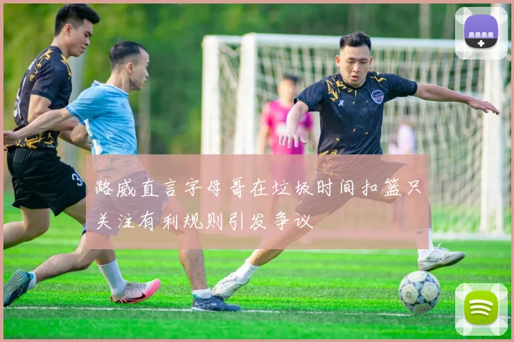 路威直言字母哥在垃圾时间扣篮只关注有利规则引发争议