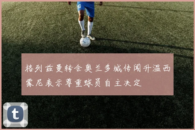 格列兹曼转会奥兰多城传闻升温西蒙尼表示尊重球员自主决定