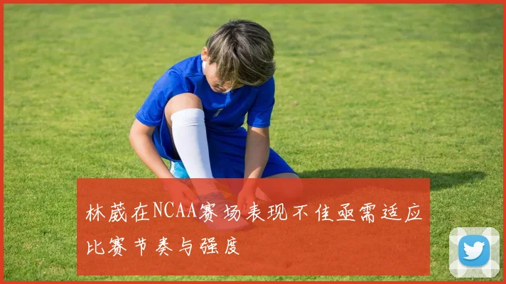 林葳在NCAA赛场表现不佳亟需适应比赛节奏与强度