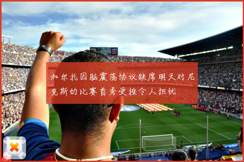 加尔扎因脑震荡协议缺席明天对尼克斯的比赛首秀受挫令人担忧