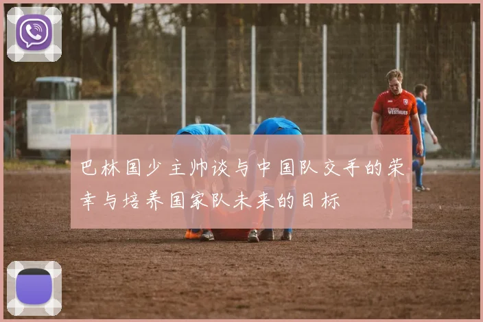 巴林国少主帅谈与中国队交手的荣幸与培养国家队未来的目标