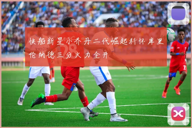 快船新星小乔丹二代崛起科怀库里伦纳德三分火力全开
