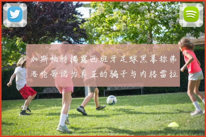 加斯帕特揭露西班牙足球黑幕称弗洛伦蒂诺为真正的骗子与内格雷拉相似