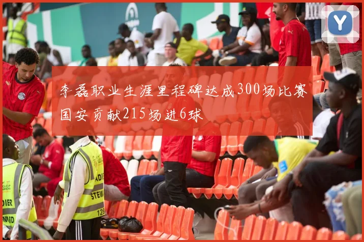 李磊职业生涯里程碑达成300场比赛国安贡献215场进6球
