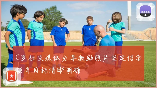 C罗社交媒体分享激励照片坚定信念明年目标清晰明确