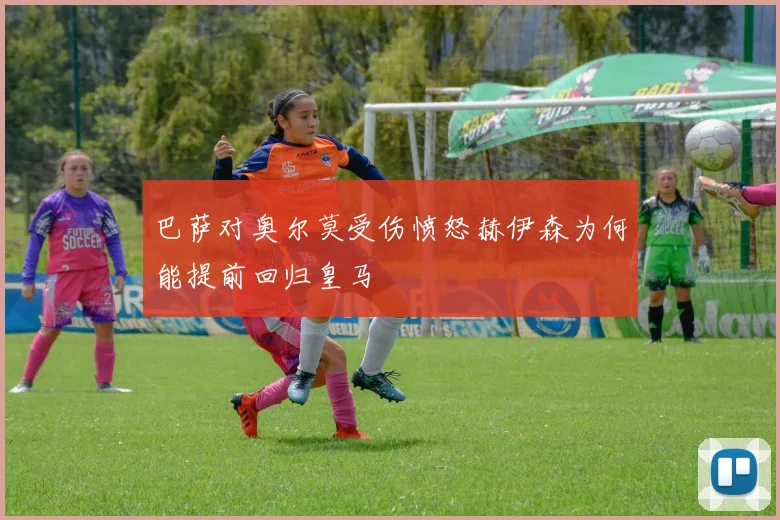 巴萨对奥尔莫受伤愤怒赫伊森为何能提前回归皇马