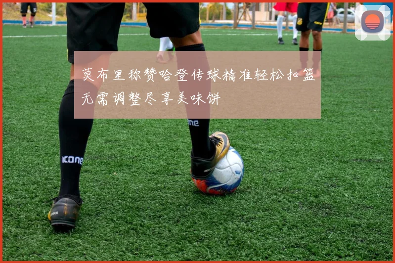 莫布里称赞哈登传球精准轻松扣篮无需调整尽享美味饼