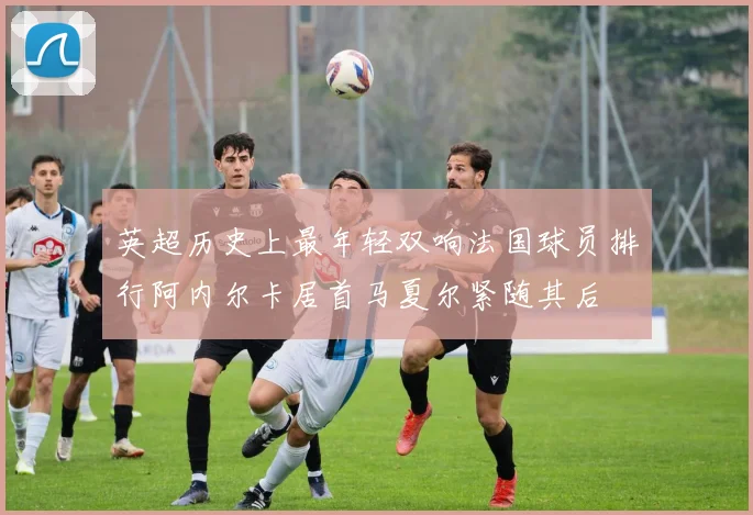英超历史上最年轻双响法国球员排行阿内尔卡居首马夏尔紧随其后