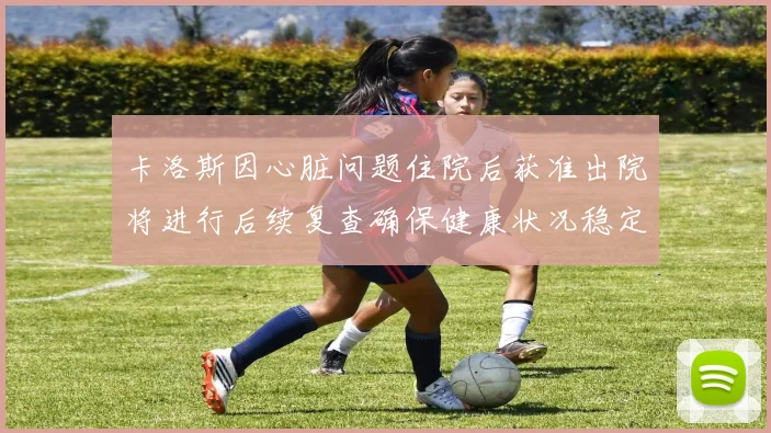 卡洛斯因心脏问题住院后获准出院将进行后续复查确保健康状况稳定